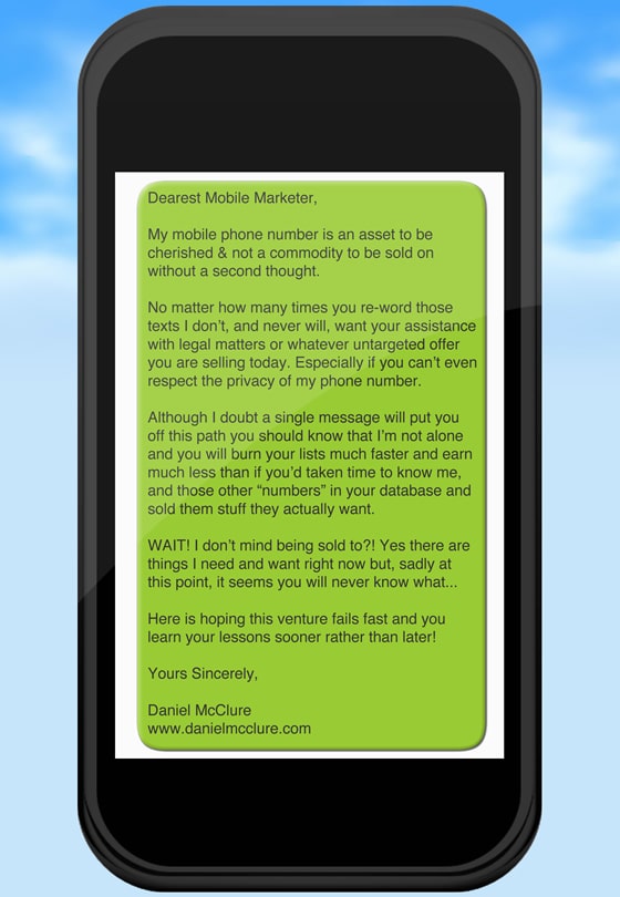 Dearest Mobile Marketer,  My mobile phone number is an asset to be cherished & not a commodity to be sold on without a second thought.   No matter how many times you re-word those texts I don’t, and never will, want your assistance with legal matters or whatever untargeted offer you are selling today. Especially if you can’t even respect the privacy of my phone number.  Although I doubt a single message will put you off this path you should know that I’m not alone and you will burn your lists much faster and earn much less than if you’d taken time to know me, and those other “numbers” in your database and sold them stuff they actually want.   WAIT! I don’t mind being sold to?! Yes there are things I need and want right now but, sadly at this point, it seems you will never know what...  Here is hoping this venture fails fast and you learn your lessons sooner rather than later!  Yours Sincerely,  Daniel McClure www.danielmcclure.com